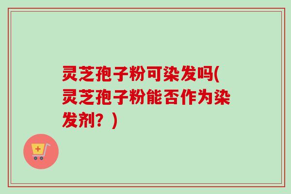 灵芝孢子粉可染发吗(灵芝孢子粉能否作为染发剂？)-第1张图片-卓越灵芝孢子粉
