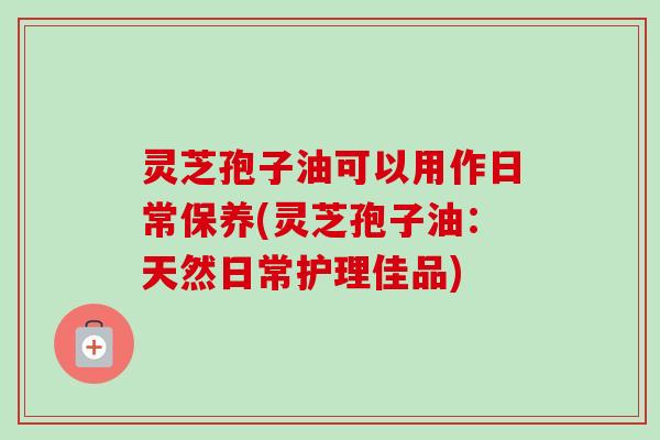 灵芝孢子油可以用作日常保养(灵芝孢子油:天然日常护理佳品)-第1张图片-卓越灵芝孢子粉 灵芝孢子油可以用作日常保养(灵芝孢子油:天然日常护理佳品)-第1张图片-卓越灵芝孢子粉