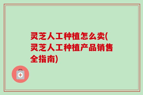 灵芝人工种植怎么卖(灵芝人工种植产品销售全指南)-第1张图片-卓越灵芝孢子粉