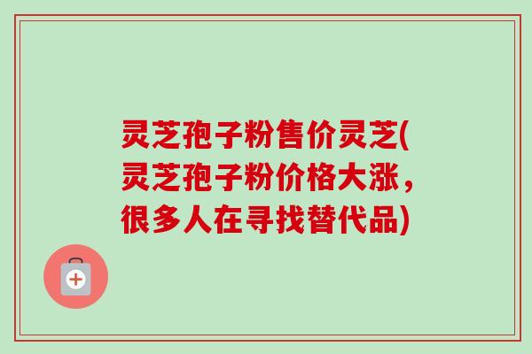 灵芝孢子粉售价灵芝(灵芝孢子粉价格大涨,很多人在寻找替代品)-第1张图片-卓越灵芝孢子粉 灵芝孢子粉售价灵芝(灵芝孢子粉价格大涨,很多人在寻找替代品)-第1张图片-卓越灵芝孢子粉