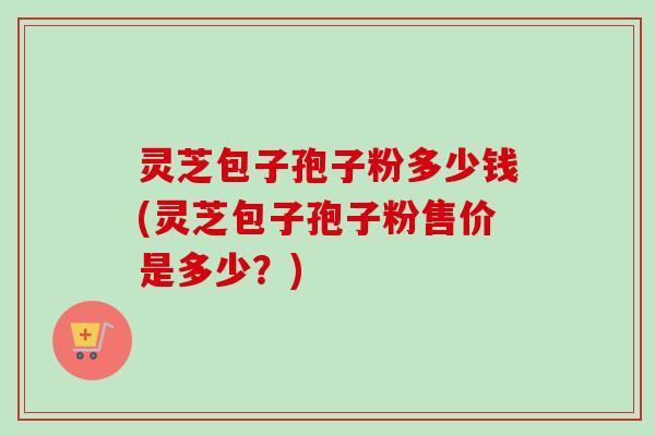 灵芝包子孢子粉多少钱(灵芝包子孢子粉售价是多少？)-第1张图片-卓越灵芝孢子粉