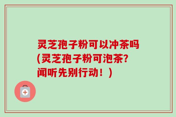 灵芝孢子粉可以冲茶吗(灵芝孢子粉可泡茶?闻听先别行动!)-第1张图片-卓越灵芝孢子粉 灵芝孢子粉可以冲茶吗(灵芝孢子粉可泡茶?闻听先别行动!)-第1张图片-卓越灵芝孢子粉
