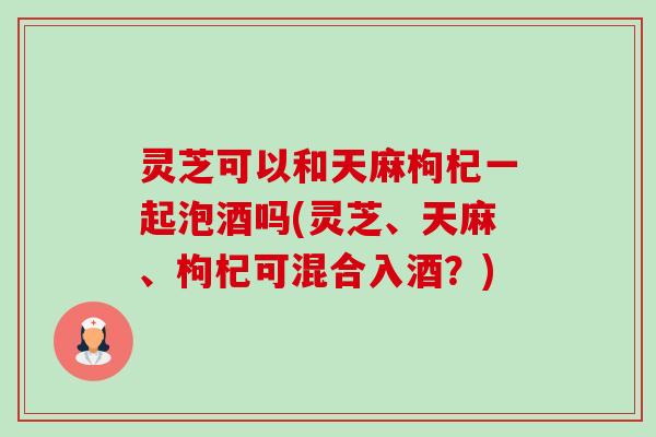 灵芝可以和天麻枸杞一起泡酒吗(灵芝、天麻、枸杞可混合入酒？)-第1张图片-卓越灵芝孢子粉