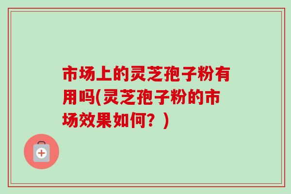 市场上的灵芝孢子粉有用吗(灵芝孢子粉的市场效果如何?)-第1张图片-卓越灵芝孢子粉 市场上的灵芝孢子粉有用吗(灵芝孢子粉的市场效果如何?)-第1张图片-卓越灵芝孢子粉