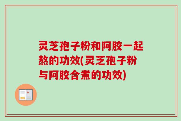灵芝孢子粉和阿胶一起熬的功效(灵芝孢子粉与阿胶合煮的功效)-第1张图片-卓越灵芝孢子粉