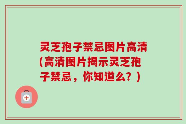灵芝孢子禁忌图片高清(高清图片揭示灵芝孢子禁忌，你知道么？)-第1张图片-卓越灵芝孢子粉