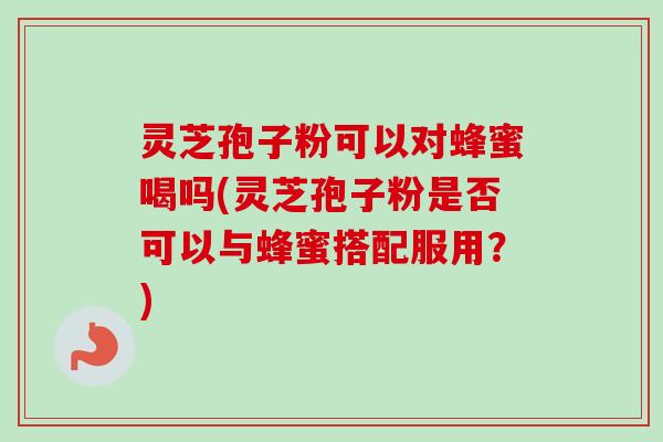 灵芝孢子粉可以对蜂蜜喝吗(灵芝孢子粉是否可以与蜂蜜搭配服用?)-第1张图片-卓越灵芝孢子粉 灵芝孢子粉可以对蜂蜜喝吗(灵芝孢子粉是否可以与蜂蜜搭配服用?)-第1张图片-卓越灵芝孢子粉