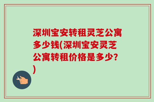 深圳宝安转租灵芝公寓多少钱(深圳宝安灵芝公寓转租价格是多少?)-第1张图片-卓越灵芝孢子粉 深圳宝安转租灵芝公寓多少钱(深圳宝安灵芝公寓转租价格是多少?)-第1张图片-卓越灵芝孢子粉