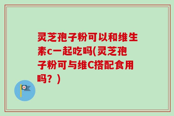 灵芝孢子粉可以和维生素c一起吃吗(灵芝孢子粉可与维C搭配食用吗？)-第1张图片-卓越灵芝孢子粉