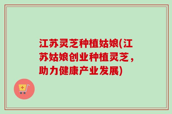 江苏灵芝种植姑娘(江苏姑娘创业种植灵芝,助力健康产业发展)-第1张图片-卓越灵芝孢子粉 江苏灵芝种植姑娘(江苏姑娘创业种植灵芝,助力健康产业发展)-第1张图片-卓越灵芝孢子粉
