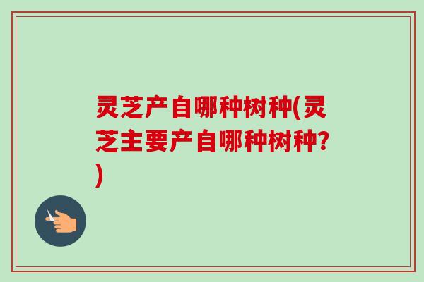 灵芝产自哪种树种(灵芝主要产自哪种树种?)-第1张图片-卓越灵芝孢子粉 灵芝产自哪种树种(灵芝主要产自哪种树种?)-第1张图片-卓越灵芝孢子粉
