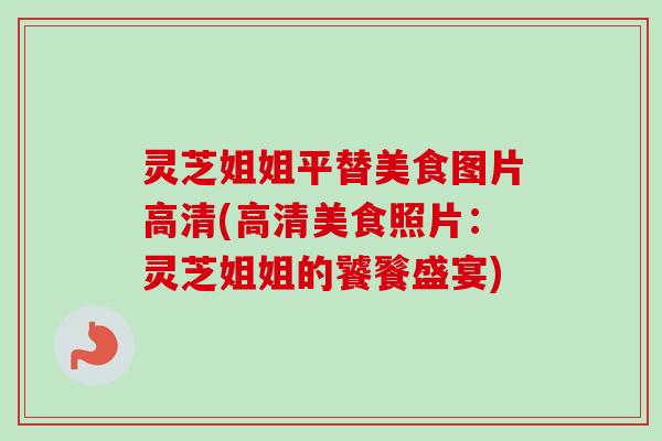 灵芝姐姐平替美食图片高清(高清美食照片：灵芝姐姐的饕餮盛宴)-第1张图片-卓越灵芝孢子粉