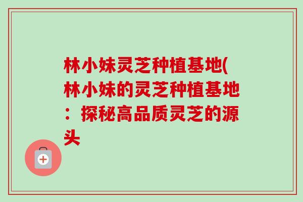 林小妹灵芝种植基地(林小妹的灵芝种植基地：探秘高品质灵芝的源头-第1张图片-卓越灵芝孢子粉