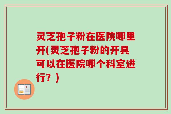 灵芝孢子粉在医院哪里开(灵芝孢子粉的开具可以在医院哪个科室进行?)-第1张图片-卓越灵芝孢子粉 灵芝孢子粉在医院哪里开(灵芝孢子粉的开具可以在医院哪个科室进行?)-第1张图片-卓越灵芝孢子粉