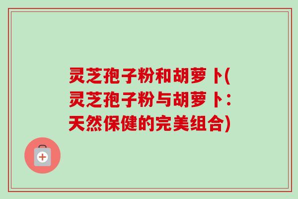 灵芝孢子粉和胡萝卜(灵芝孢子粉与胡萝卜:天然保健的完美组合)-第1张图片-卓越灵芝孢子粉 灵芝孢子粉和胡萝卜(灵芝孢子粉与胡萝卜:天然保健的完美组合)-第1张图片-卓越灵芝孢子粉