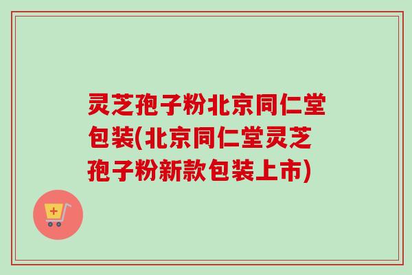 灵芝孢子粉北京同仁堂包装(北京同仁堂灵芝孢子粉新款包装上市)-第1张图片-卓越灵芝孢子粉
