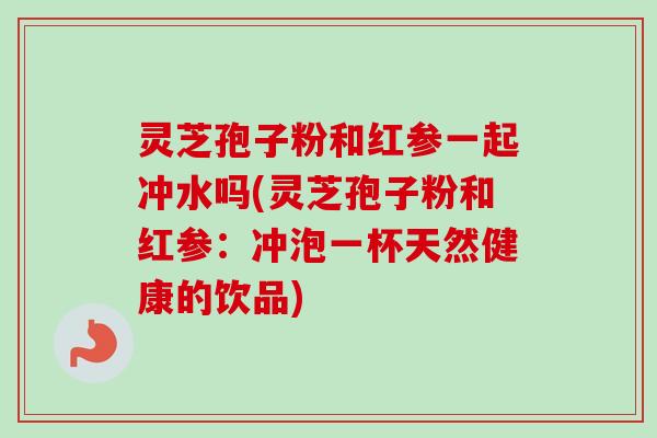 灵芝孢子粉和红参一起冲水吗(灵芝孢子粉和红参:冲泡一杯天然健康的饮品)-第1张图片-卓越灵芝孢子粉 灵芝孢子粉和红参一起冲水吗(灵芝孢子粉和红参:冲泡一杯天然健康的饮品)-第1张图片-卓越灵芝孢子粉