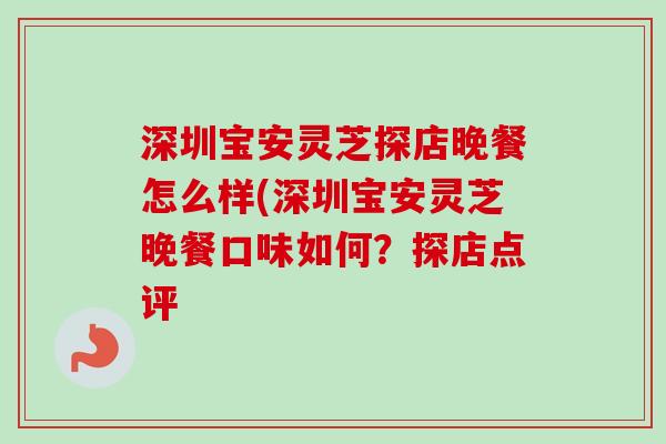 深圳宝安灵芝探店晚餐怎么样(深圳宝安灵芝晚餐口味如何？探店点评-第1张图片-卓越灵芝孢子粉