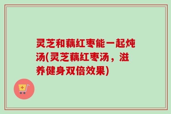 灵芝和藕红枣能一起炖汤(灵芝藕红枣汤,滋养健身双倍效果)-第1张图片-卓越灵芝孢子粉 灵芝和藕红枣能一起炖汤(灵芝藕红枣汤,滋养健身双倍效果)-第1张图片-卓越灵芝孢子粉