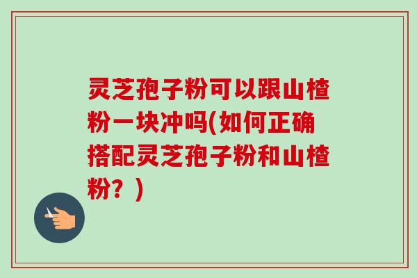 灵芝孢子粉可以跟山楂粉一块冲吗(如何正确搭配灵芝孢子粉和山楂粉?)-第1张图片-卓越灵芝孢子粉 灵芝孢子粉可以跟山楂粉一块冲吗(如何正确搭配灵芝孢子粉和山楂粉?)-第1张图片-卓越灵芝孢子粉