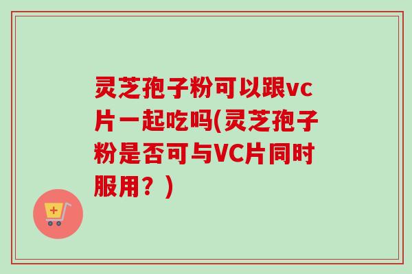 灵芝孢子粉可以跟vc片一起吃吗(灵芝孢子粉是否可与VC片同时服用?)-第1张图片-卓越灵芝孢子粉 灵芝孢子粉可以跟vc片一起吃吗(灵芝孢子粉是否可与VC片同时服用?)-第1张图片-卓越灵芝孢子粉