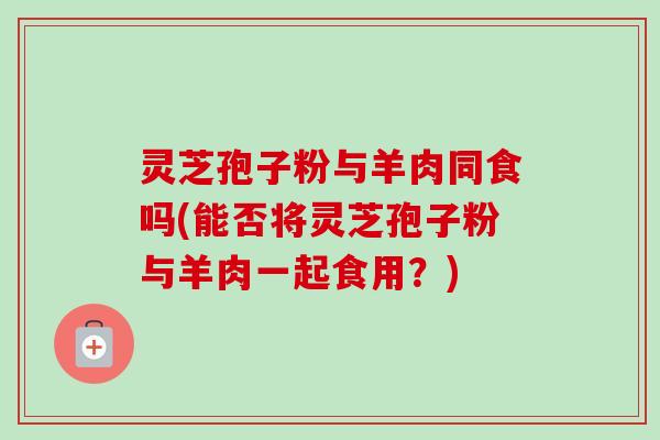 灵芝孢子粉与羊肉同食吗(能否将灵芝孢子粉与羊肉一起食用?)-第1张图片-卓越灵芝孢子粉 灵芝孢子粉与羊肉同食吗(能否将灵芝孢子粉与羊肉一起食用?)-第1张图片-卓越灵芝孢子粉