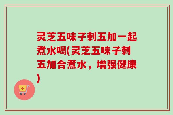 灵芝五味子刺五加一起煮水喝(灵芝五味子刺五加合煮水,增强健康)-第1张图片-卓越灵芝孢子粉 灵芝五味子刺五加一起煮水喝(灵芝五味子刺五加合煮水,增强健康)-第1张图片-卓越灵芝孢子粉