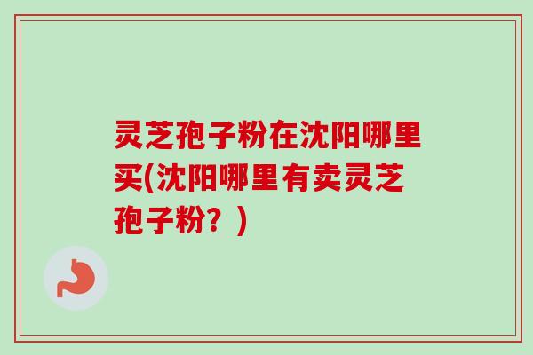 灵芝孢子粉在沈阳哪里买(沈阳哪里有卖灵芝孢子粉？)-第1张图片-卓越灵芝孢子粉