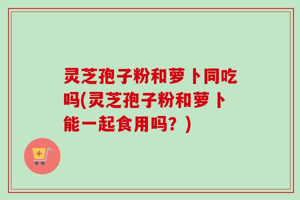 灵芝孢子粉和萝卜同吃吗(灵芝孢子粉和萝卜能一起食用吗?)-第1张图片-卓越灵芝孢子粉 灵芝孢子粉和萝卜同吃吗(灵芝孢子粉和萝卜能一起食用吗?)-第1张图片-卓越灵芝孢子粉