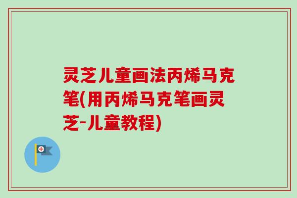 灵芝儿童画法丙烯马克笔(用丙烯马克笔画灵芝-儿童教程)-第1张图片-卓越灵芝孢子粉 灵芝儿童画法丙烯马克笔(用丙烯马克笔画灵芝-儿童教程)-第1张图片-卓越灵芝孢子粉