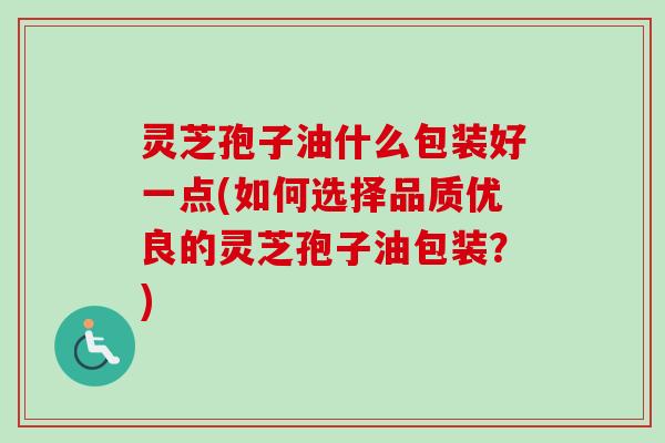 灵芝孢子油什么包装好一点(如何选择品质优良的灵芝孢子油包装?)-第1张图片-卓越灵芝孢子粉 灵芝孢子油什么包装好一点(如何选择品质优良的灵芝孢子油包装?)-第1张图片-卓越灵芝孢子粉