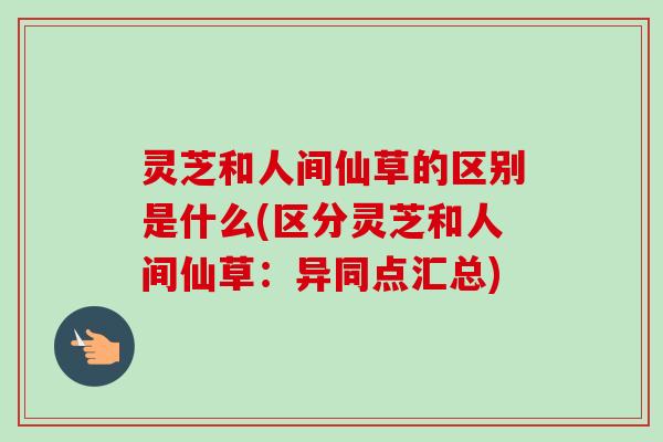 灵芝和人间仙草的区别是什么(区分灵芝和人间仙草：异同点汇总)-第1张图片-卓越灵芝孢子粉