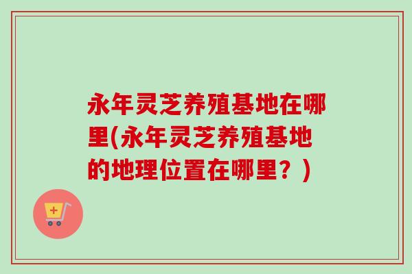永年灵芝养殖基地在哪里(永年灵芝养殖基地的地理位置在哪里?)-第1张图片-卓越灵芝孢子粉 永年灵芝养殖基地在哪里(永年灵芝养殖基地的地理位置在哪里?)-第1张图片-卓越灵芝孢子粉