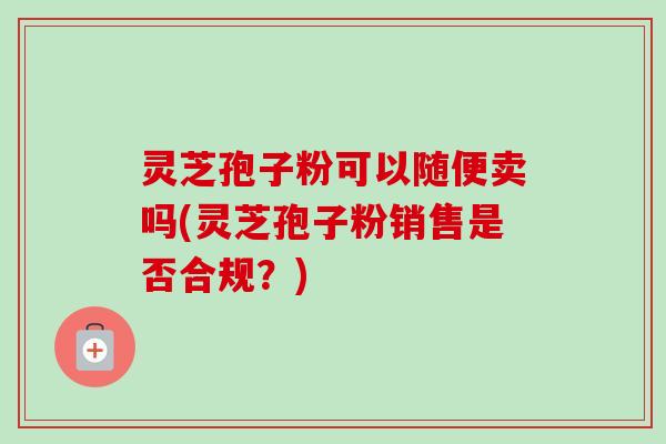 灵芝孢子粉可以随便卖吗(灵芝孢子粉销售是否合规?)-第1张图片-卓越灵芝孢子粉 灵芝孢子粉可以随便卖吗(灵芝孢子粉销售是否合规?)-第1张图片-卓越灵芝孢子粉