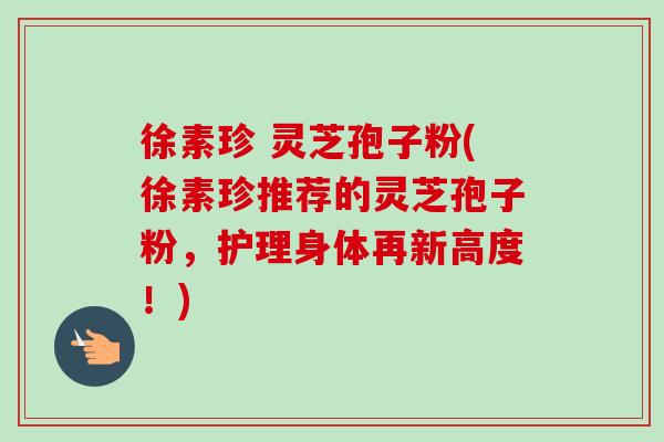 徐素珍 灵芝孢子粉(徐素珍推荐的灵芝孢子粉,护理身体再新高度!)-第1张图片-卓越灵芝孢子粉 徐素珍 灵芝孢子粉(徐素珍推荐的灵芝孢子粉,护理身体再新高度!)-第1张图片-卓越灵芝孢子粉