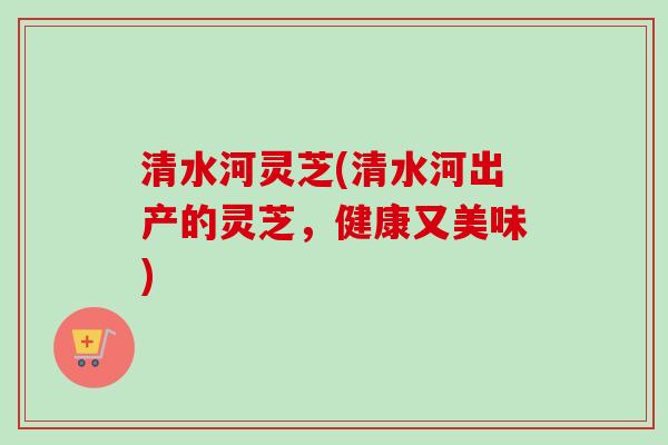 清水河灵芝(清水河出产的灵芝,健康又美味)-第1张图片-卓越灵芝孢子粉 清水河灵芝(清水河出产的灵芝,健康又美味)-第1张图片-卓越灵芝孢子粉