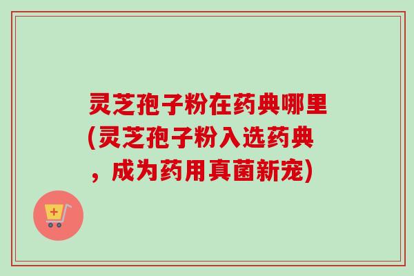 灵芝孢子粉在药典哪里(灵芝孢子粉入选药典，成为药用真菌新宠)-第1张图片-卓越灵芝孢子粉