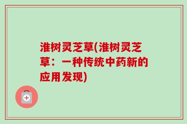 淮树灵芝草(淮树灵芝草：一种传统中药新的应用发现)-第1张图片-卓越灵芝孢子粉