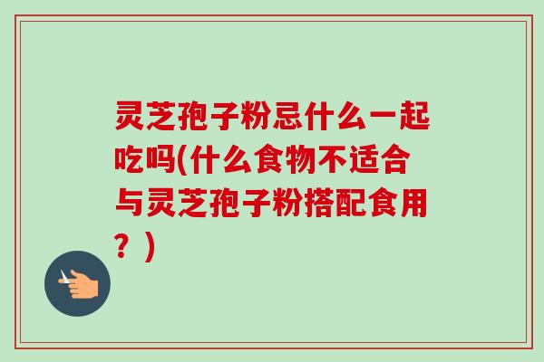 灵芝孢子粉忌什么一起吃吗(什么食物不适合与灵芝孢子粉搭配食用?)-第1张图片-卓越灵芝孢子粉 灵芝孢子粉忌什么一起吃吗(什么食物不适合与灵芝孢子粉搭配食用?)-第1张图片-卓越灵芝孢子粉
