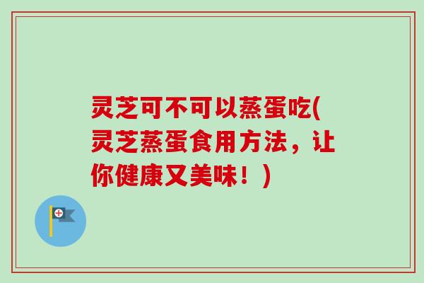 灵芝可不可以蒸蛋吃(灵芝蒸蛋食用方法,让你健康又美味!)-第1张图片-卓越灵芝孢子粉 灵芝可不可以蒸蛋吃(灵芝蒸蛋食用方法,让你健康又美味!)-第1张图片-卓越灵芝孢子粉