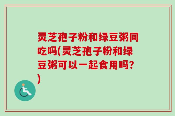 灵芝孢子粉和绿豆粥同吃吗(灵芝孢子粉和绿豆粥可以一起食用吗？)-第1张图片-卓越灵芝孢子粉