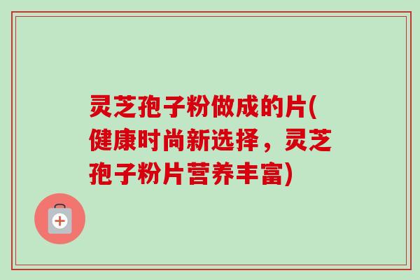 灵芝孢子粉做成的片(健康时尚新选择,灵芝孢子粉片营养丰富)-第1张图片-卓越灵芝孢子粉 灵芝孢子粉做成的片(健康时尚新选择,灵芝孢子粉片营养丰富)-第1张图片-卓越灵芝孢子粉