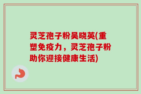 灵芝孢子粉吴晓英(重塑免疫力,灵芝孢子粉助你迎接健康生活)-第1张图片-卓越灵芝孢子粉 灵芝孢子粉吴晓英(重塑免疫力,灵芝孢子粉助你迎接健康生活)-第1张图片-卓越灵芝孢子粉