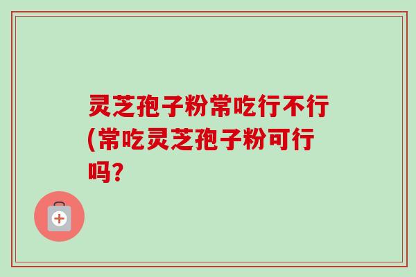 灵芝孢子粉常吃行不行(常吃灵芝孢子粉可行吗？-第1张图片-卓越灵芝孢子粉