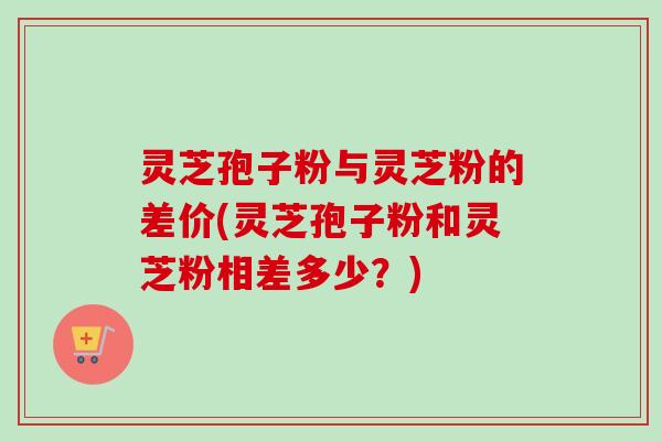 灵芝孢子粉与灵芝粉的差价(灵芝孢子粉和灵芝粉相差多少?)-第1张图片-卓越灵芝孢子粉 灵芝孢子粉与灵芝粉的差价(灵芝孢子粉和灵芝粉相差多少?)-第1张图片-卓越灵芝孢子粉