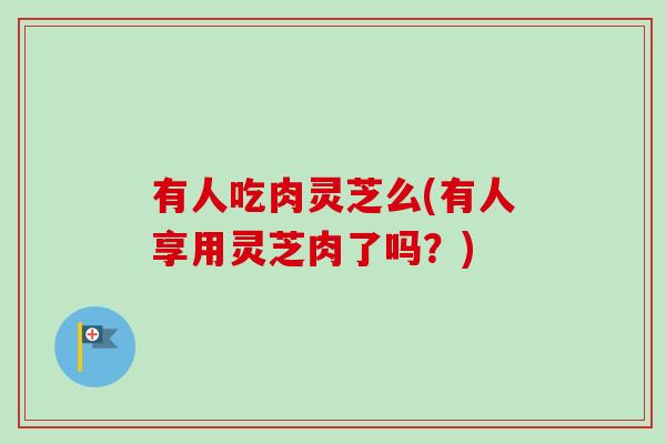 有人吃肉灵芝么(有人享用灵芝肉了吗?)-第1张图片-卓越灵芝孢子粉 有人吃肉灵芝么(有人享用灵芝肉了吗?)-第1张图片-卓越灵芝孢子粉