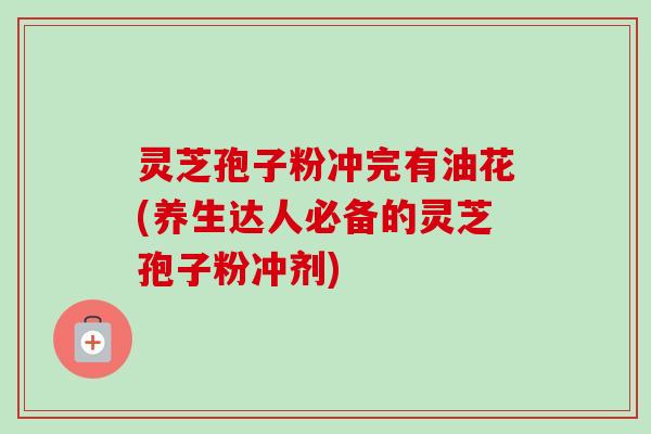 灵芝孢子粉冲完有油花(养生达人必备的灵芝孢子粉冲剂)-第1张图片-卓越灵芝孢子粉