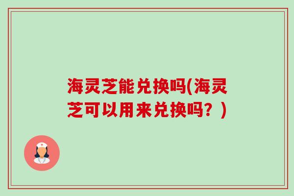 海灵芝能兑换吗(海灵芝可以用来兑换吗？)-第1张图片-卓越灵芝孢子粉