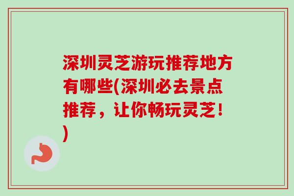 深圳灵芝游玩推荐地方有哪些(深圳必去景点推荐，让你畅玩灵芝！)-第1张图片-卓越灵芝孢子粉
