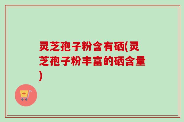 灵芝孢子粉含有硒(灵芝孢子粉丰富的硒含量)-第1张图片-卓越灵芝孢子粉 灵芝孢子粉含有硒(灵芝孢子粉丰富的硒含量)-第1张图片-卓越灵芝孢子粉